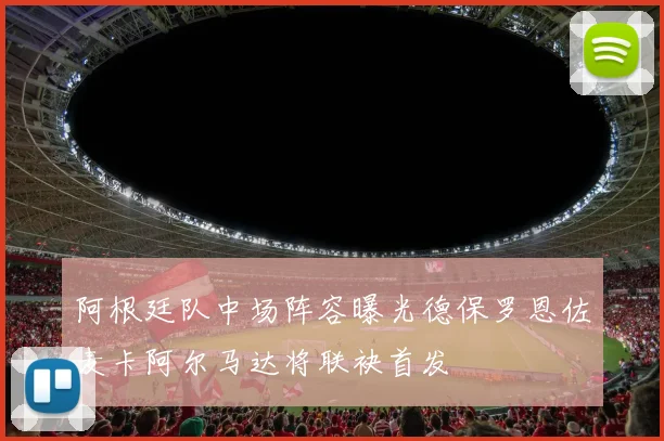 阿根廷队中场阵容曝光德保罗恩佐麦卡阿尔马达将联袂首发