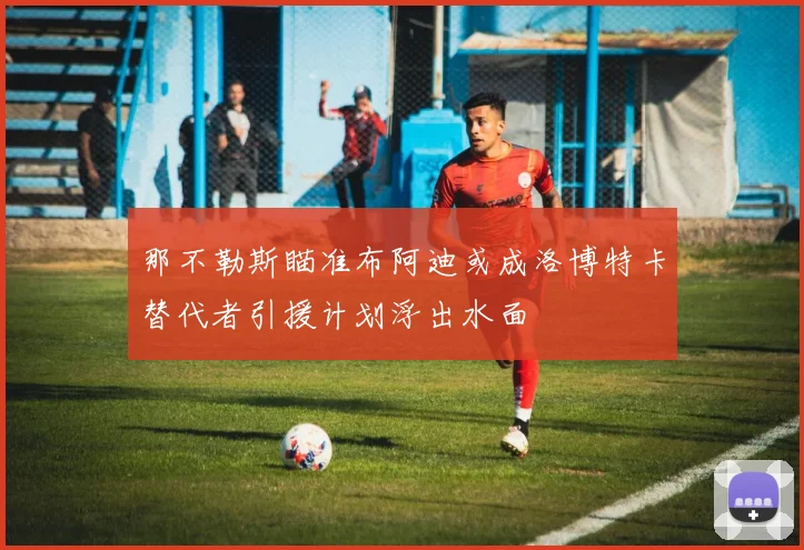 那不勒斯瞄准布阿迪或成洛博特卡替代者引援计划浮出水面