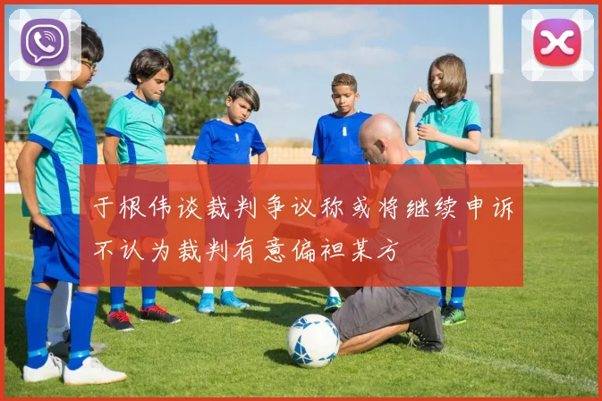 于根伟谈裁判争议称或将继续申诉不认为裁判有意偏袒某方