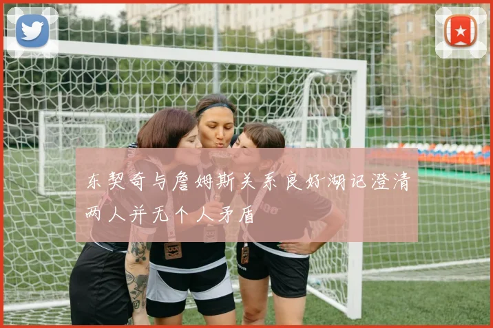 东契奇与詹姆斯关系良好湖记澄清两人并无个人矛盾