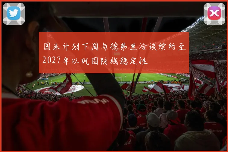 国米计划下周与德弗里洽谈续约至2027年以巩固防线稳定性