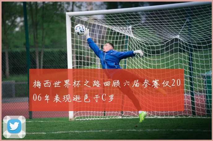梅西世界杯之路回顾六届参赛仅2006年表现逊色于C罗