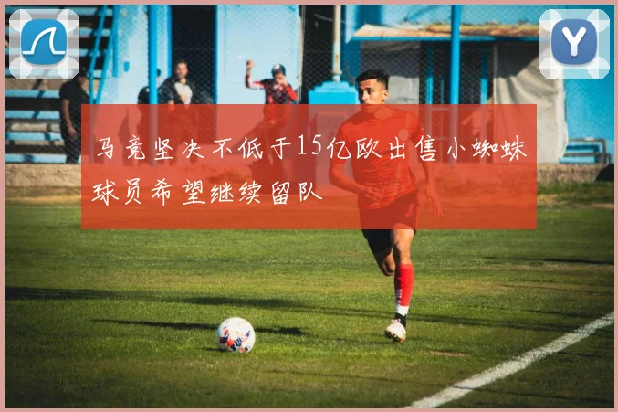 马竞坚决不低于15亿欧出售小蜘蛛球员希望继续留队
