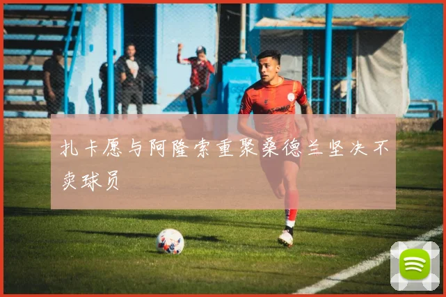 扎卡愿与阿隆索重聚桑德兰坚决不卖球员