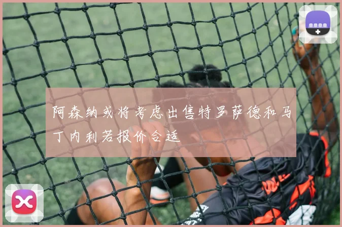 阿森纳或将考虑出售特罗萨德和马丁内利若报价合适