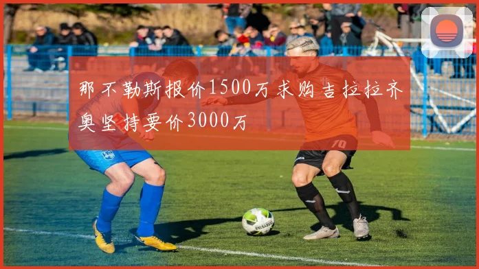 那不勒斯报价1500万求购吉拉拉齐奥坚持要价3000万