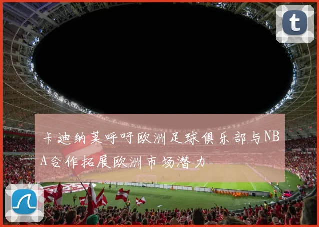 卡迪纳莱呼吁欧洲足球俱乐部与NBA合作拓展欧洲市场潜力