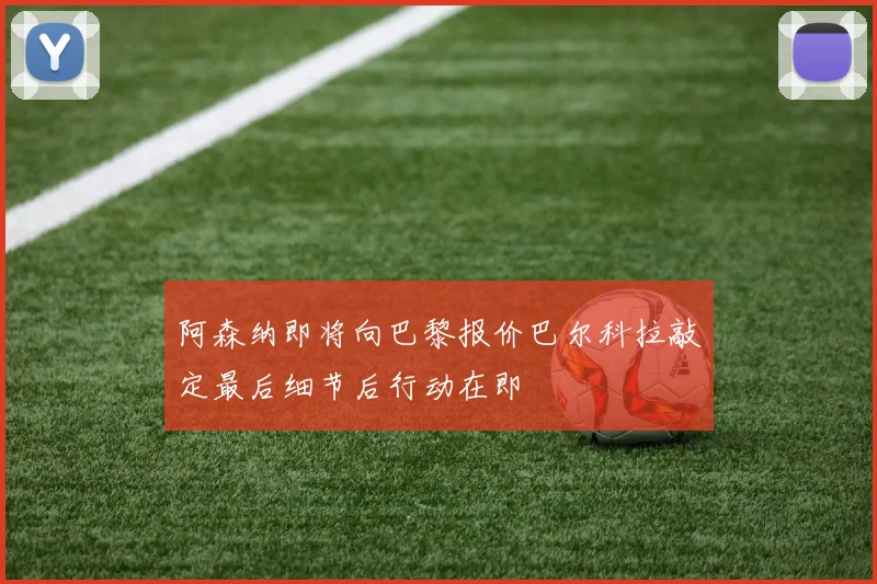 阿森纳即将向巴黎报价巴尔科拉敲定最后细节后行动在即