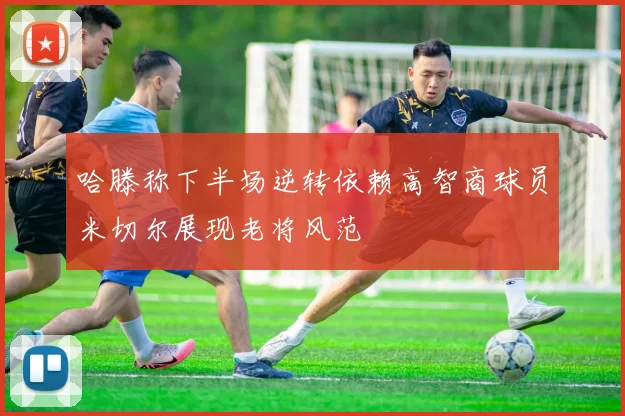 哈滕称下半场逆转依赖高智商球员米切尔展现老将风范