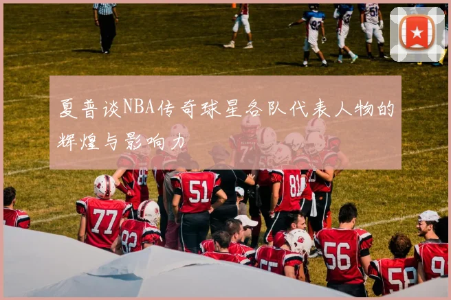 夏普谈NBA传奇球星各队代表人物的辉煌与影响力
